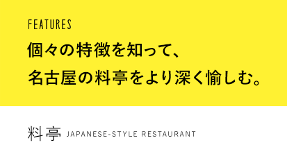 FEATURES 個々の特徴を知って、名古屋の料亭をより深く愉しむ。 料亭 Japanese-style restaurant